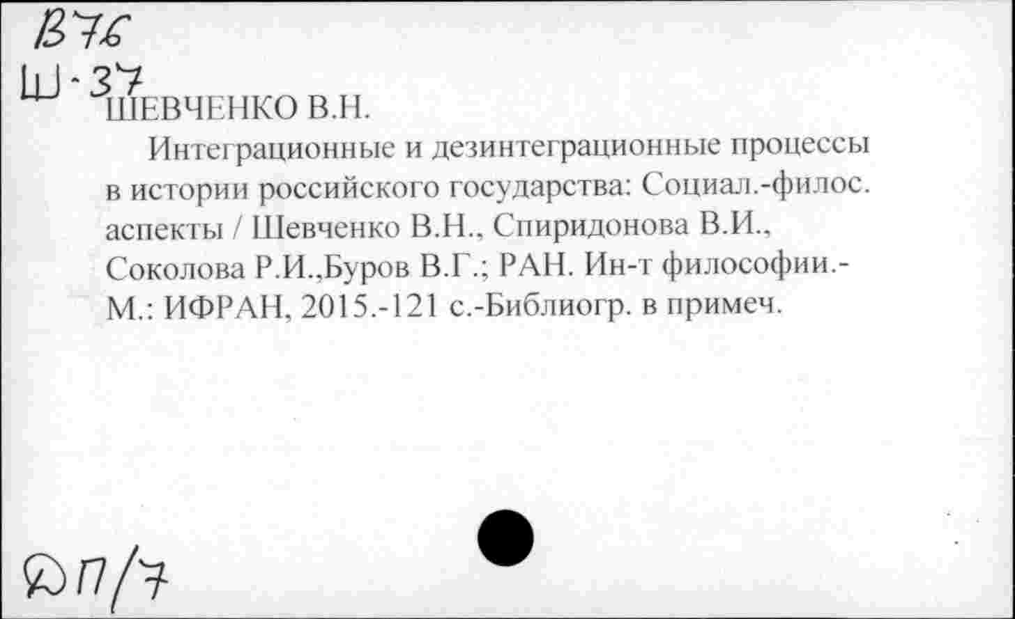 ﻿
ШЕВЧЕНКО В.Н.
Интеграционные и дезинтеграционные процессы в истории российского государства: Социал.-филос. аспекты / Шевченко В.Н., Спиридонова В.И.. Соколова Р.И.,Буров В.Г.; РАН. Ин-т философии.-М.: ИФРАН, 2015.-121 с.-Библиогр. в примем.
£> /7/у